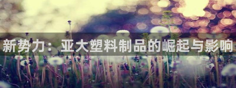 太阳诚集团APP在线观看：新势力：亚大塑料制品的崛起与影响