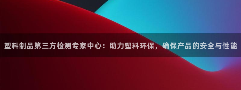 太阳集团1383：塑料制品第三方检测专家中心：助力塑料环保，