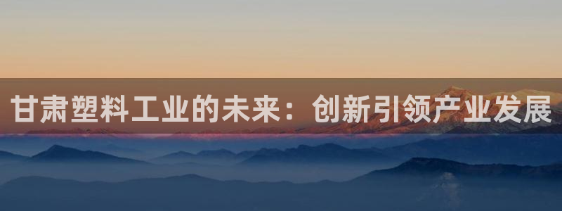 太阳成集团网站5：甘肃塑料工业的未来：创新引领产业发展