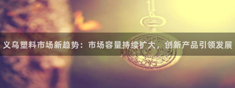 太阳集团董事长是谁呀：义乌塑料市场新趋势：市场容量持续扩大，